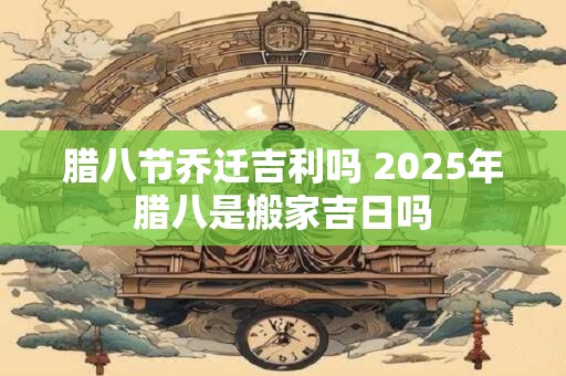 腊八节乔迁吉利吗 2025年腊八是搬家吉日吗