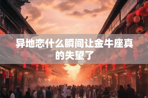 异地恋什么瞬间让金牛座真的失望了