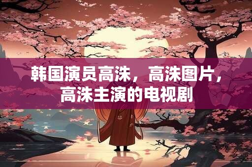 韩国演员高洙，高洙图片，高洙主演的电视剧