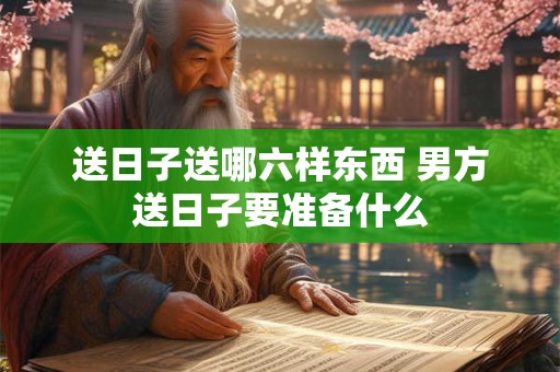 送日子送哪六样东西 男方送日子要准备什么
