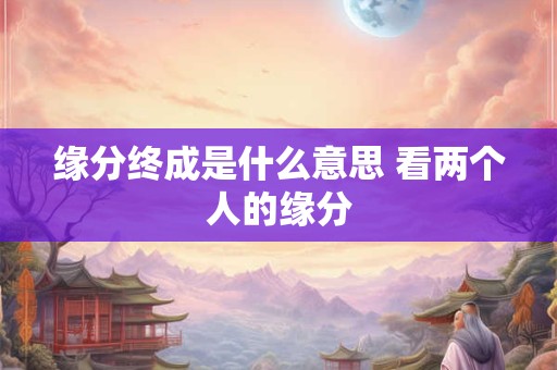缘分终成是什么意思 看两个人的缘分 缘分终成是什么意思 看两个人的缘分