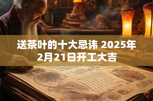 送茶叶的十大忌讳 2025年2月21日开工大吉