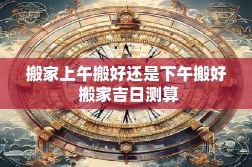 搬家上午搬好还是下午搬好 搬家吉日测算