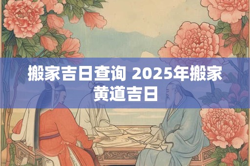 搬家吉日查询 2025年搬家黄道吉日