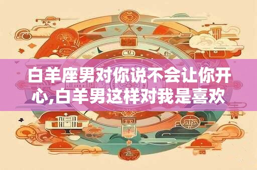 详细阅读:白羊座男对你说不会让你开心,白羊男这样对我是喜欢我吗 白羊座男对你说不会让你开心,白羊男这样对我是喜欢我吗