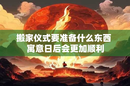 搬家仪式要准备什么东西 寓意日后会更加顺利