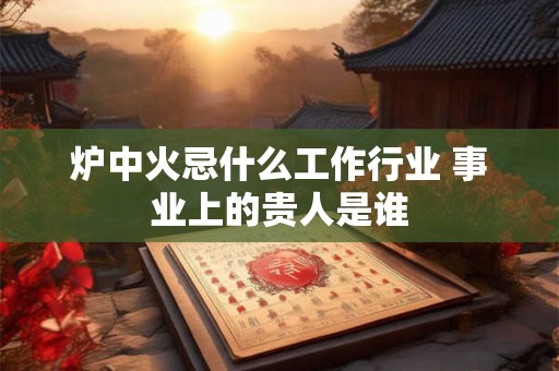 炉中火忌什么工作行业 事业上的贵人是谁