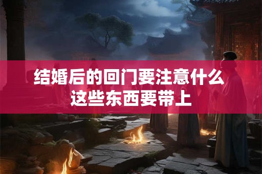 结婚后的回门要注意什么 这些东西要带上
