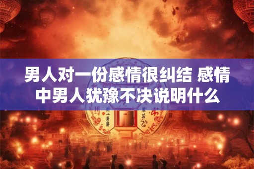 男人对一份感情很纠结 感情中男人犹豫不决说明什么