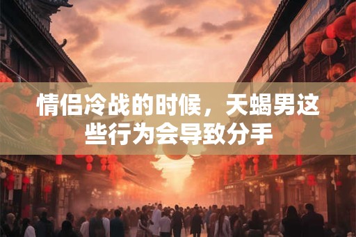 情侣冷战的时候，天蝎男这些行为会导致分手