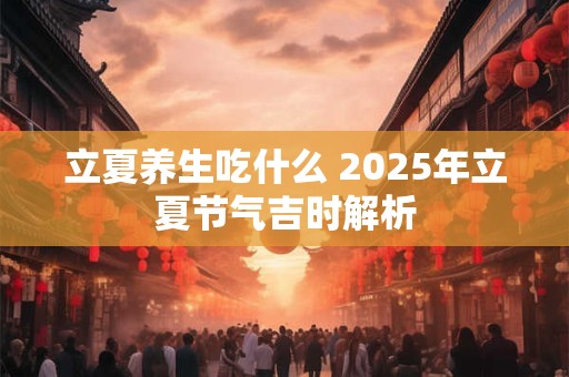 立夏养生吃什么 2025年立夏节气吉时解析