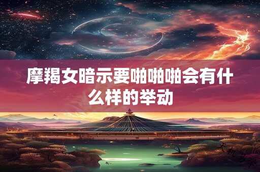 摩羯女暗示要啪啪啪会有什么样的举动