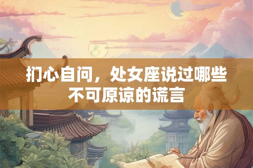 扪心自问，处女座说过哪些不可原谅的谎言