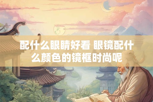 配什么眼睛好看 眼镜配什么颜色的镜框时尚呢