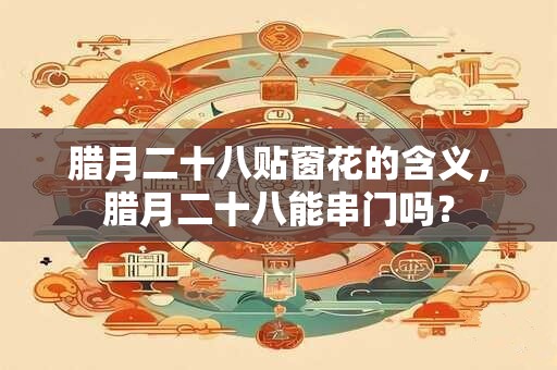 腊月二十八贴窗花的含义,腊月二十八能串门吗? 腊月二十八贴窗花的含义,腊月二十八能串门吗?