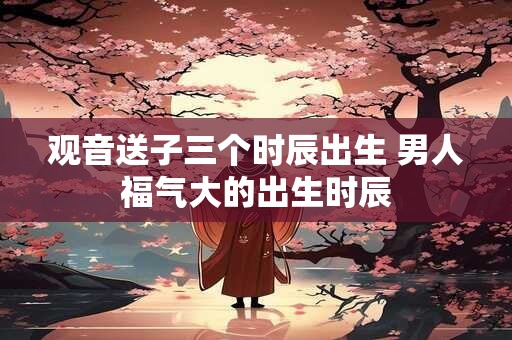 观音送子三个时辰出生 男人福气大的出生时辰
