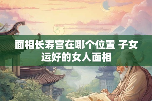 面相长寿宫在哪个位置 子女运好的女人面相