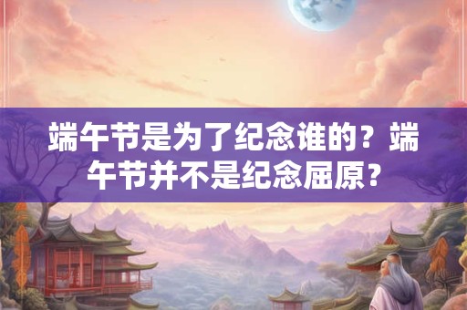 端午节是为了纪念谁的？端午节并不是纪念屈原？
