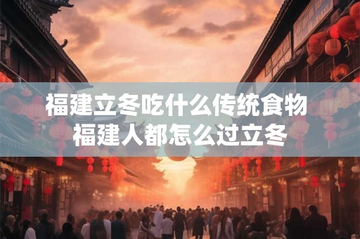 福建立冬吃什么传统食物 福建人都怎么过立冬