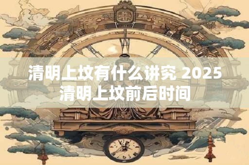 清明上坟有什么讲究 2025清明上坟前后时间
