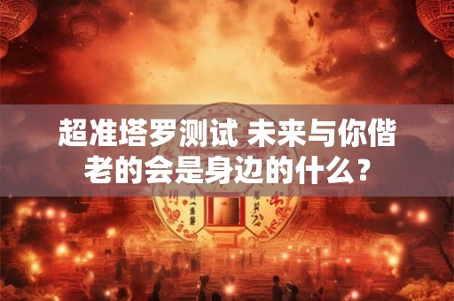超准塔罗测试 未来与你偕老的会是身边的什么？