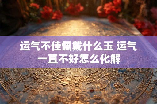 运气不佳佩戴什么玉 运气一直不好怎么化解
