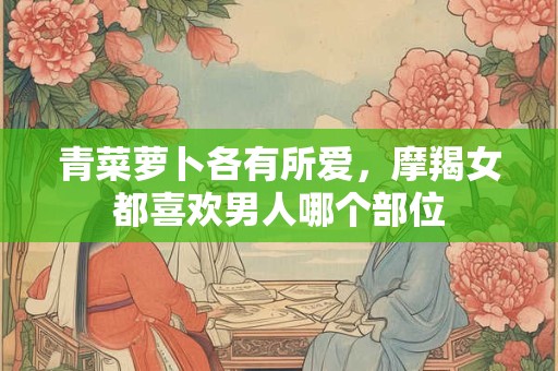 青菜萝卜各有所爱，摩羯女都喜欢男人哪个部位