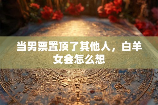 当男票置顶了其他人，白羊女会怎么想