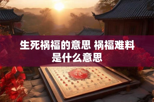 生死祸福的意思 祸福难料是什么意思