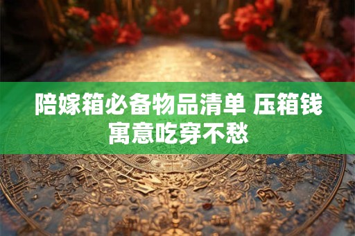 陪嫁箱必备物品清单 压箱钱寓意吃穿不愁