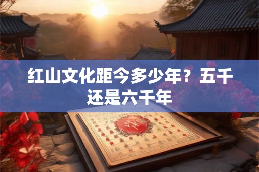 红山文化距今多少年？五千还是六千年