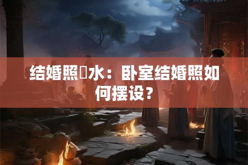 结婚照風水：卧室结婚照如何摆设？