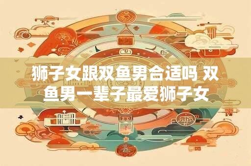 狮子女跟双鱼男合适吗 双鱼男一辈子最爱狮子女