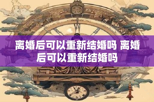 离婚后可以重新结婚吗 离婚后可以重新结婚吗