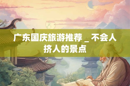 广东国庆旅游推荐＿不会人挤人的景点