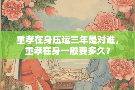 重孝在身压运三年是对谁，重孝在身一般要多久？