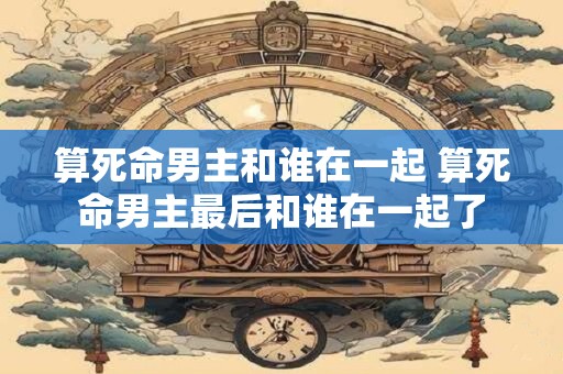 算死命男主和谁在一起 算死命男主最后和谁在一起了