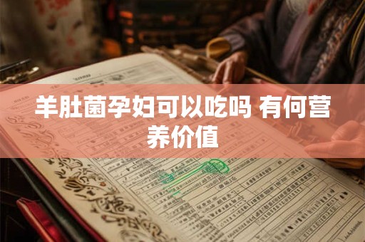 羊肚菌孕妇可以吃吗 有何营养价值