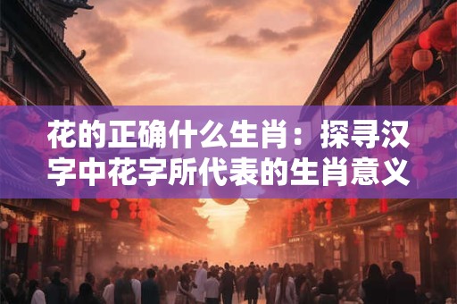 花的正确什么生肖：探寻汉字中花字所代表的生肖意义