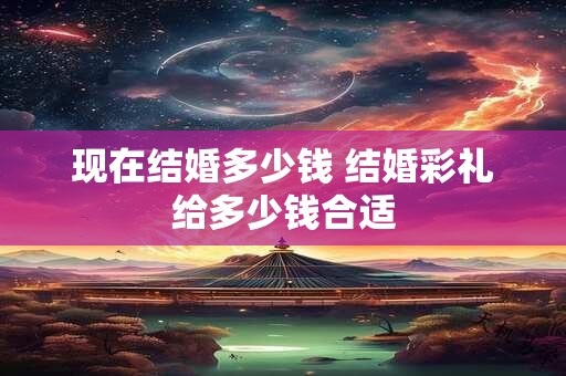 现在结婚多少钱 结婚彩礼给多少钱合适