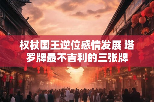 详细阅读:权杖国王逆位感情发展 塔罗牌最不吉利的三张牌 权杖国王逆位感情发展 塔罗牌最不吉利的三张牌