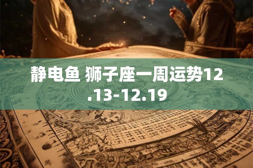静电鱼 狮子座一周运势12.13-12.19