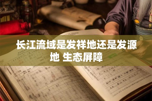 长江流域是发祥地还是发源地 生态屏障