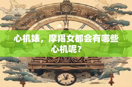 心机婊，摩羯女都会有哪些心机呢？