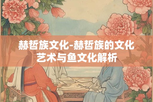 赫哲族文化-赫哲族的文化艺术与鱼文化解析