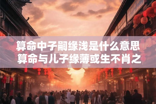 算命中子嗣缘浅是什么意思 算命与儿子缘薄或生不肖之子