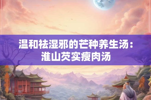 温和祛湿邪的芒种养生汤：淮山芡实瘦肉汤