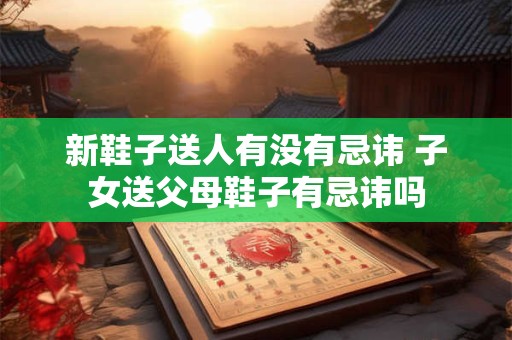 新鞋子送人有没有忌讳 子女送父母鞋子有忌讳吗