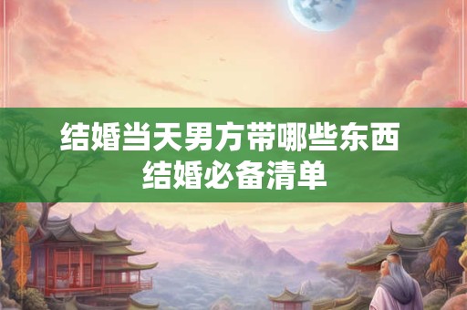 结婚当天男方带哪些东西 结婚必备清单