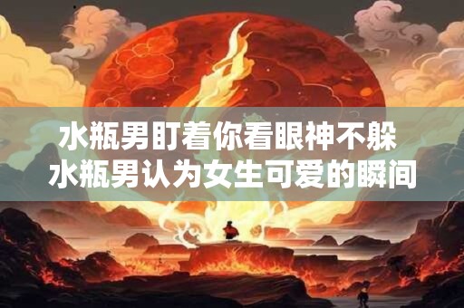 水瓶男盯着你看眼神不躲 水瓶男认为女生可爱的瞬间